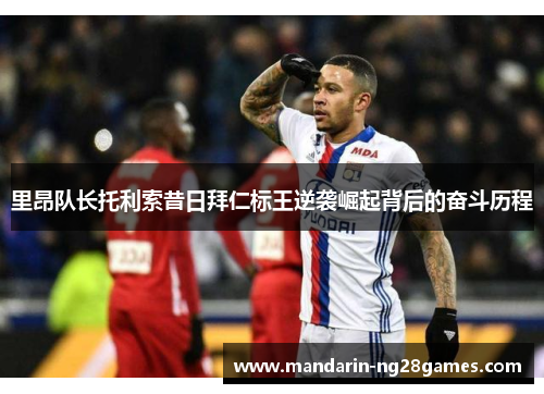 里昂队长托利索昔日拜仁标王逆袭崛起背后的奋斗历程 里昂队长托利索昔日拜仁标王逆袭崛起背后的奋斗历程
