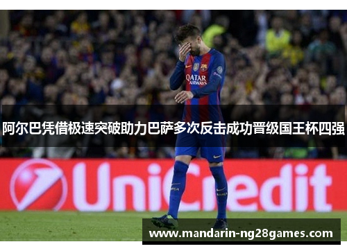 阿尔巴凭借极速突破助力巴萨多次反击成功晋级国王杯四强 阿尔巴凭借极速突破助力巴萨多次反击成功晋级国王杯四强