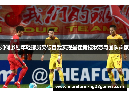 如何激励年轻球员突破自我实现最佳竞技状态与团队贡献 如何激励年轻球员突破自我实现最佳竞技状态与团队贡献