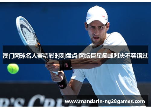 澳门网球名人赛精彩时刻盘点 网坛巨星巅峰对决不容错过