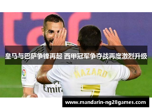 皇马与巴萨争锋再起 西甲冠军争夺战再度激烈升级