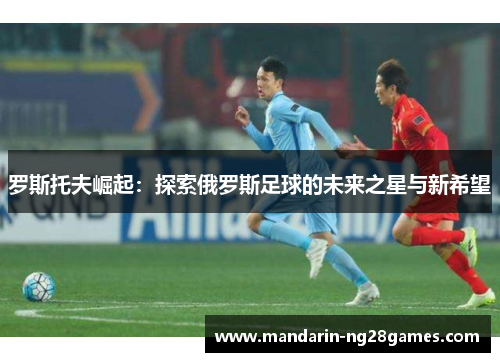 罗斯托夫崛起：探索俄罗斯足球的未来之星与新希望