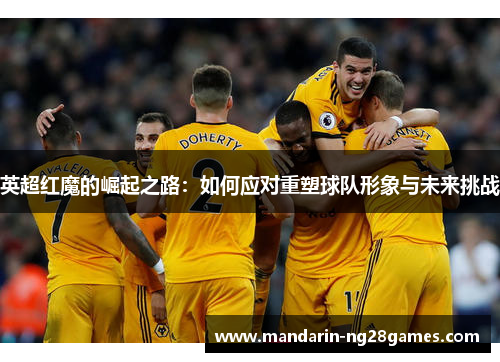 英超红魔的崛起之路：如何应对重塑球队形象与未来挑战