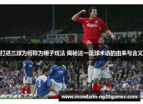 打进三球为何称为帽子戏法 揭秘这一足球术语的由来与含义