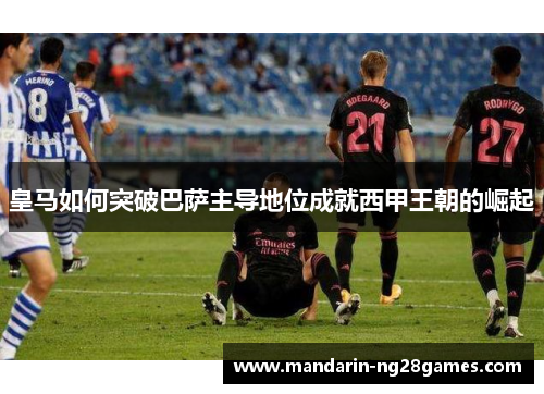 皇马如何突破巴萨主导地位成就西甲王朝的崛起