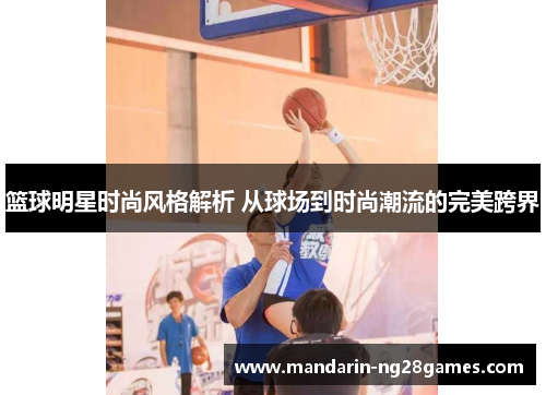 篮球明星时尚风格解析 从球场到时尚潮流的完美跨界