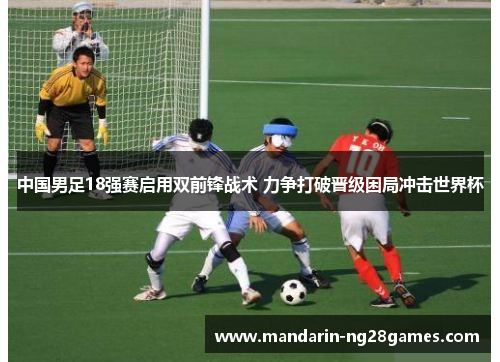 中国男足18强赛启用双前锋战术 力争打破晋级困局冲击世界杯
