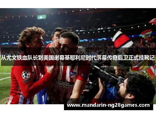 从尤文铁血队长到美国谢幕基耶利尼时代落幕传奇后卫正式挂靴记