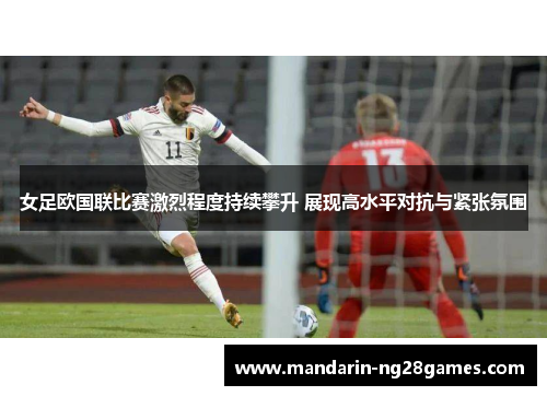 女足欧国联比赛激烈程度持续攀升 展现高水平对抗与紧张氛围