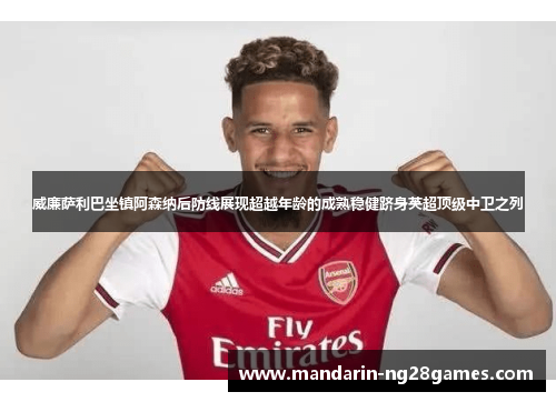 威廉萨利巴坐镇阿森纳后防线展现超越年龄的成熟稳健跻身英超顶级中卫之列