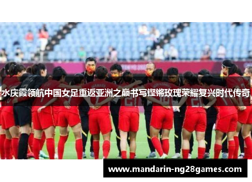 水庆霞领航中国女足重返亚洲之巅书写铿锵玫瑰荣耀复兴时代传奇