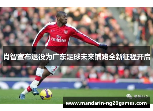 肖智宣布退役为广东足球未来铺路全新征程开启