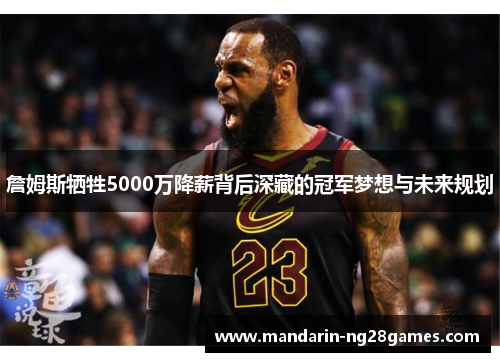 詹姆斯牺牲5000万降薪背后深藏的冠军梦想与未来规划