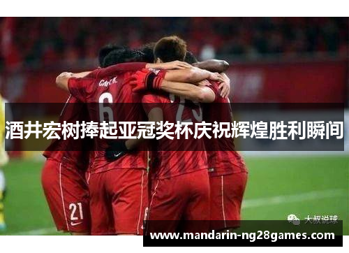 酒井宏树捧起亚冠奖杯庆祝辉煌胜利瞬间