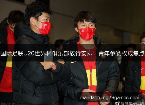 国际足联U20世界杯俱乐部放行安排：青年参赛权成焦点